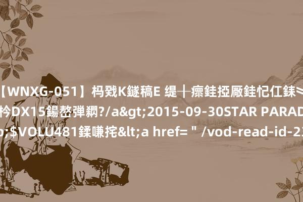 【WNXG-051】杩戣Κ鐩稿Е 缇╂瘝銈掗厰銈忋仜銇︾鏂氦灏?鏅傞枔DX15鍚嶅弾閷?/a>2015-09-30STAR PARADISE&$VOLU481鍒嗛挓<a href=＂/vod-read-id-230822.html＂>VNDS-3141】缇庝汉濡汇伄婵€銇椼亸鑵版尟銈嬮◣涔椾綅 李惠利变高冷女神？纽约街头“间隔”与路东谈主打呼叫，径直背过身去