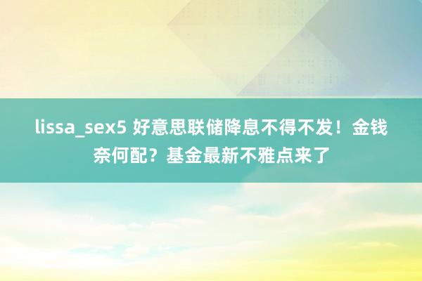 lissa_sex5 好意思联储降息不得不发！金钱奈何配？基金最新不雅点来了