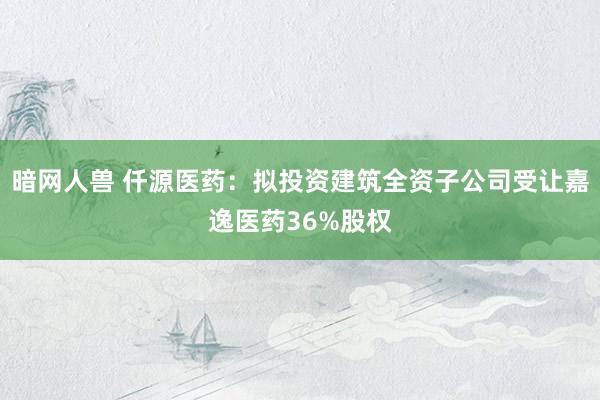 暗网人兽 仟源医药：拟投资建筑全资子公司受让嘉逸医药36%股权