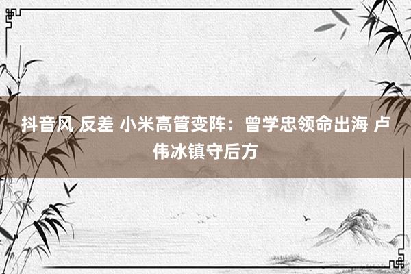 抖音风 反差 小米高管变阵：曾学忠领命出海 卢伟冰镇守后方