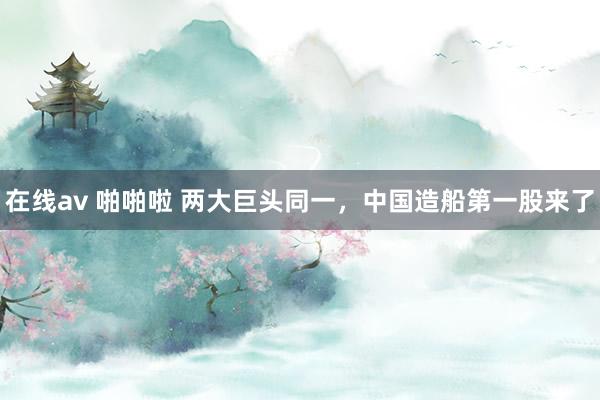 在线av 啪啪啦 两大巨头同一，中国造船第一股来了