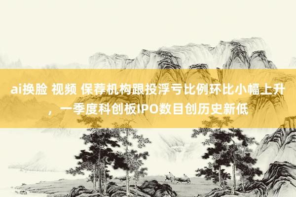 ai换脸 视频 保荐机构跟投浮亏比例环比小幅上升，一季度科创板IPO数目创历史新低