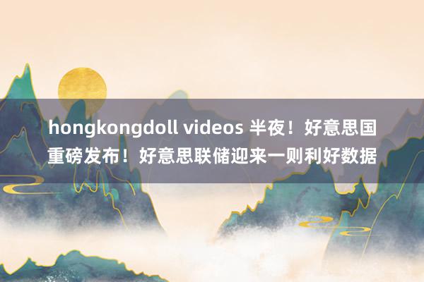 hongkongdoll videos 半夜！好意思国重磅发布！好意思联储迎来一则利好数据