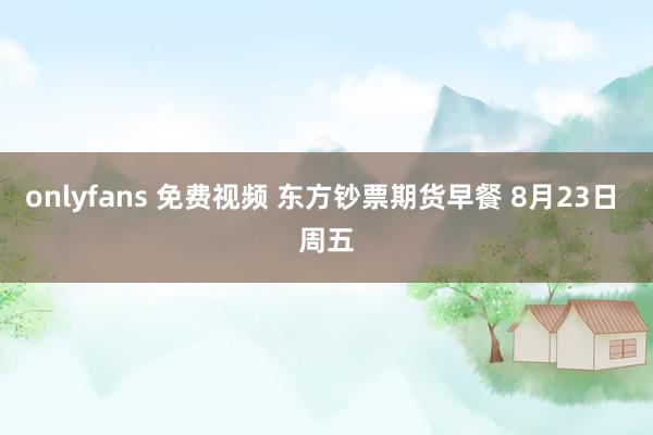 onlyfans 免费视频 东方钞票期货早餐 8月23日 周五