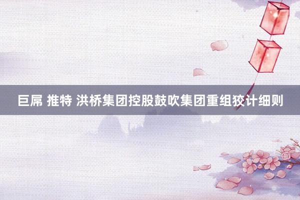 巨屌 推特 洪桥集团控股鼓吹集团重组狡计细则
