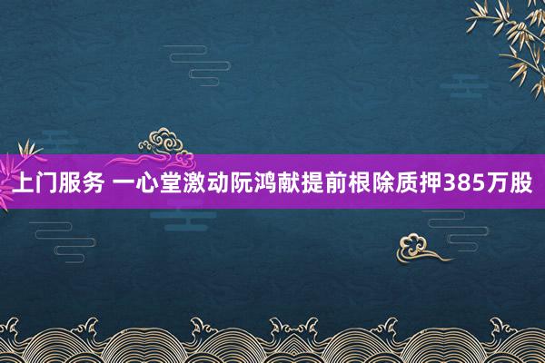 上门服务 一心堂激动阮鸿献提前根除质押385万股