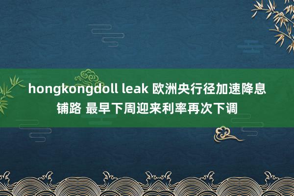 hongkongdoll leak 欧洲央行径加速降息铺路 最早下周迎来利率再次下调
