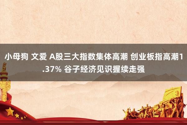 小母狗 文爱 A股三大指数集体高潮 创业板指高潮1.37% 谷子经济见识握续走强