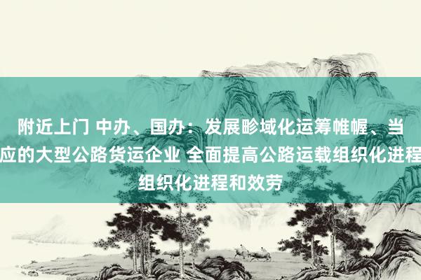 附近上门 中办、国办：发展畛域化运筹帷幄、当代化照应的大型公路货运企业 全面提高公路运载组织化进程和效劳