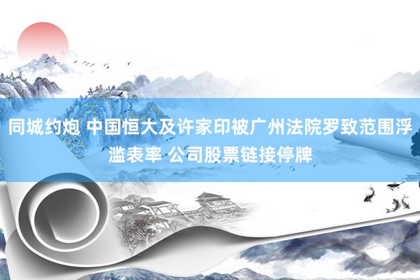 同城约炮 中国恒大及许家印被广州法院罗致范围浮滥表率 公司股票链接停牌