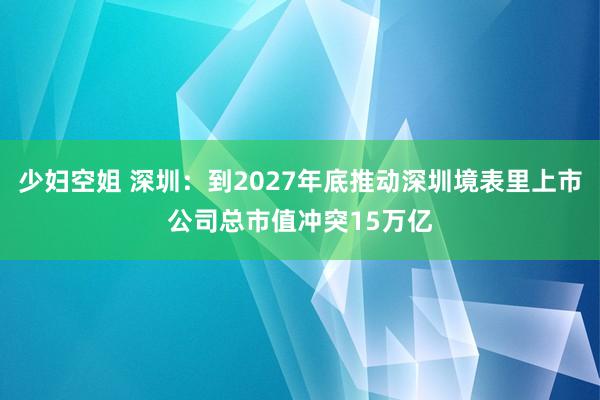 少妇空姐 深圳：到2027年底推动深圳境表里上市公司总市值冲突15万亿