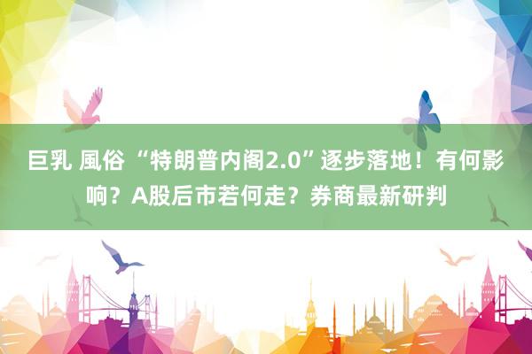 巨乳 風俗 “特朗普内阁2.0”逐步落地！有何影响？A股后市若何走？券商最新研判