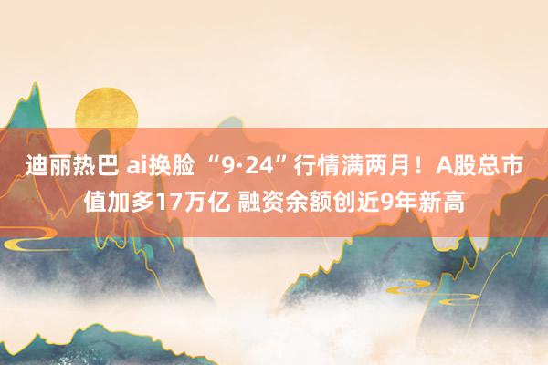 迪丽热巴 ai换脸 “9·24”行情满两月！A股总市值加多17万亿 融资余额创近9年新高