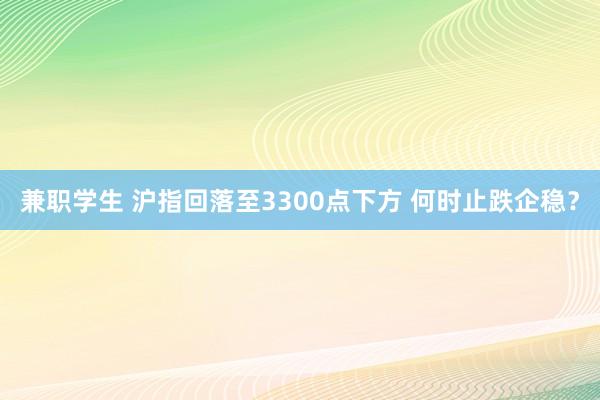 兼职学生 沪指回落至3300点下方 何时止跌企稳？