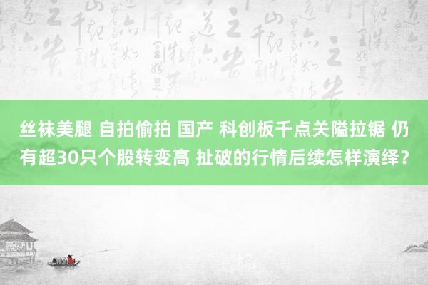 丝袜美腿 自拍偷拍 国产 科创板千点关隘拉锯 仍有超30只个股转变高 扯破的行情后续怎样演绎？