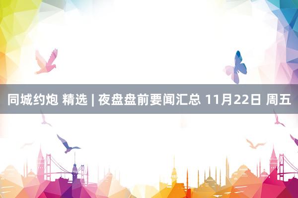 同城约炮 精选 | 夜盘盘前要闻汇总 11月22日 周五