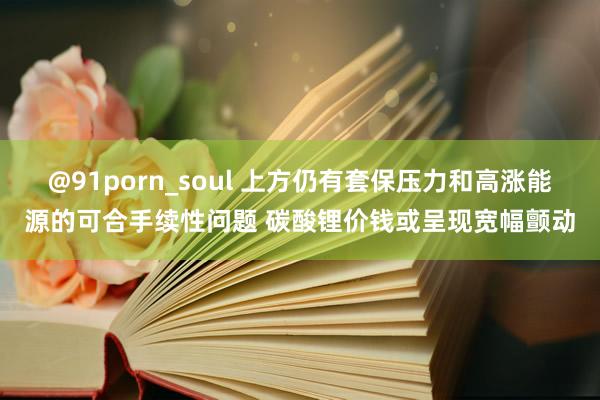 @91porn_soul 上方仍有套保压力和高涨能源的可合手续性问题 碳酸锂价钱或呈现宽幅颤动