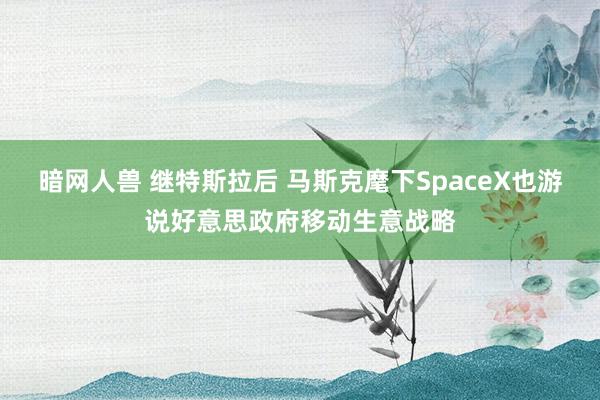 暗网人兽 继特斯拉后 马斯克麾下SpaceX也游说好意思政府移动生意战略