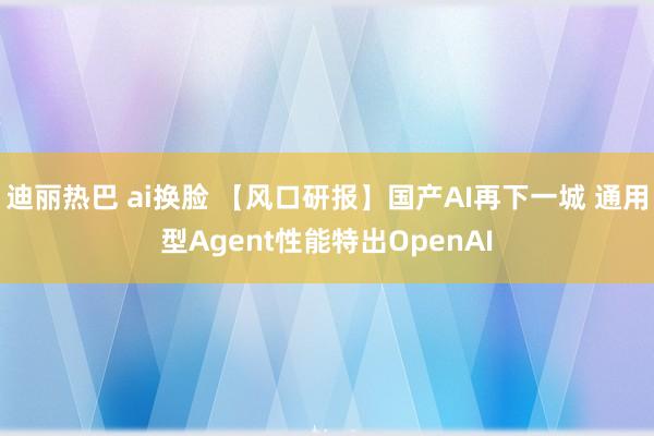 迪丽热巴 ai换脸 【风口研报】国产AI再下一城 通用型Agent性能特出OpenAI