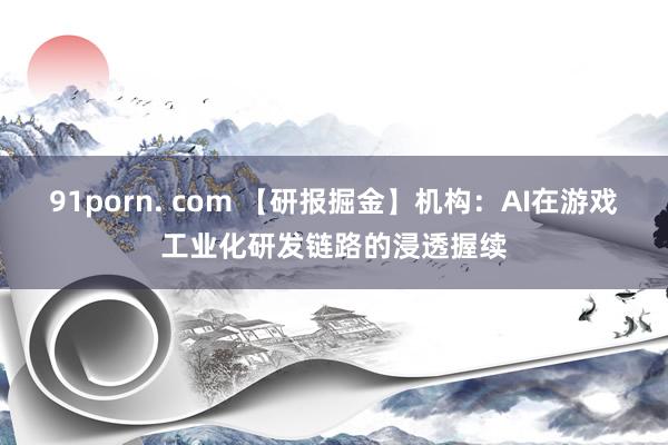 91porn. com 【研报掘金】机构：AI在游戏工业化研发链路的浸透握续