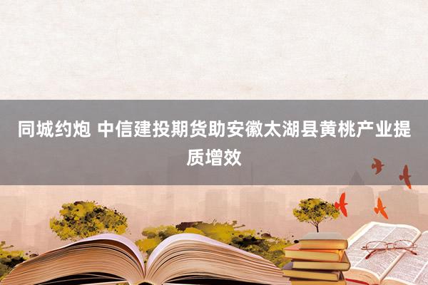 同城约炮 中信建投期货助安徽太湖县黄桃产业提质增效