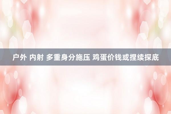 户外 内射 多重身分施压 鸡蛋价钱或捏续探底