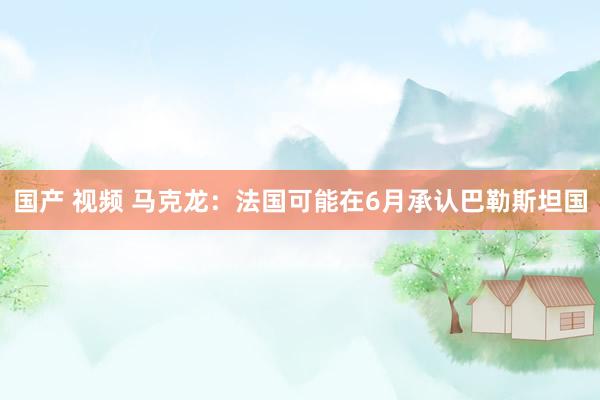 国产 视频 马克龙：法国可能在6月承认巴勒斯坦国