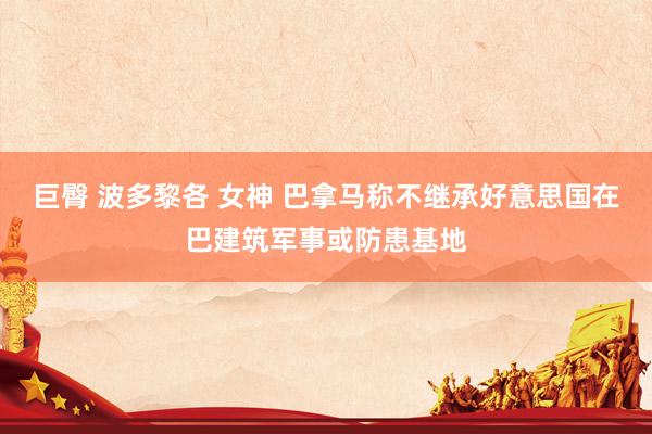 巨臀 波多黎各 女神 巴拿马称不继承好意思国在巴建筑军事或防患基地