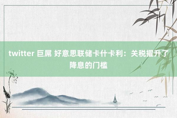twitter 巨屌 好意思联储卡什卡利：关税擢升了降息的门槛