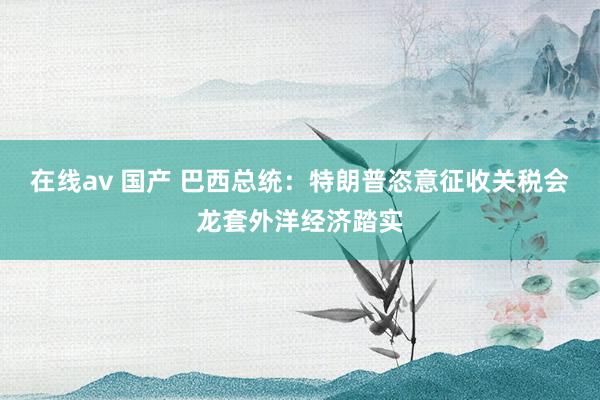 在线av 国产 巴西总统：特朗普恣意征收关税会龙套外洋经济踏实