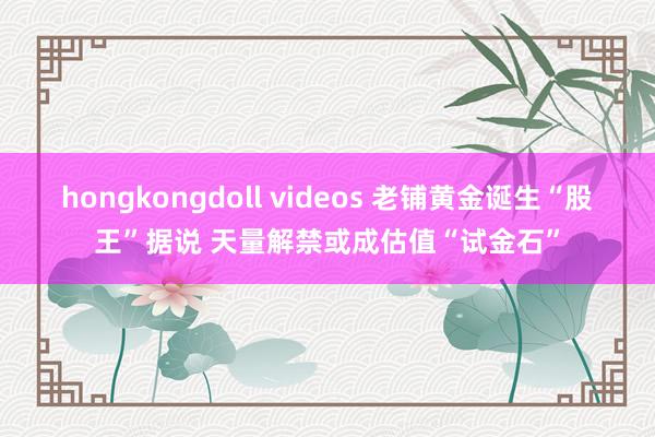 hongkongdoll videos 老铺黄金诞生“股王”据说 天量解禁或成估值“试金石”