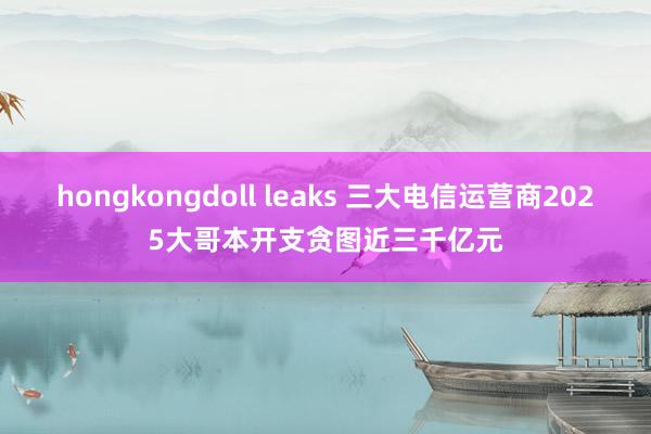hongkongdoll leaks 三大电信运营商2025大哥本开支贪图近三千亿元