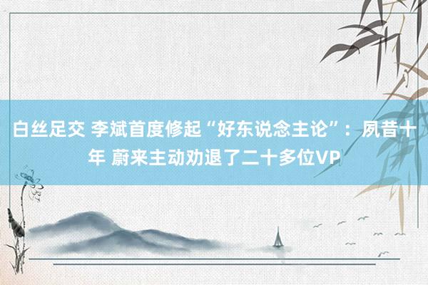 白丝足交 李斌首度修起“好东说念主论”：夙昔十年 蔚来主动劝退了二十多位VP