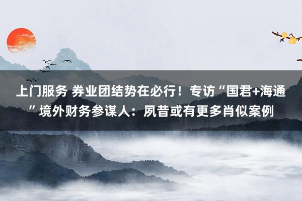 上门服务 券业团结势在必行！专访“国君+海通”境外财务参谋人：夙昔或有更多肖似案例